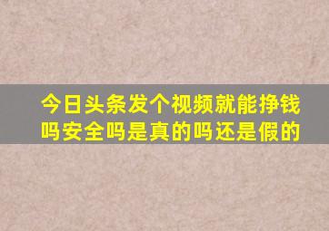 今日头条发个视频就能挣钱吗安全吗是真的吗还是假的