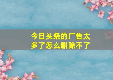 今日头条的广告太多了怎么删除不了