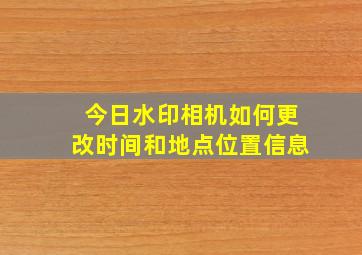 今日水印相机如何更改时间和地点位置信息