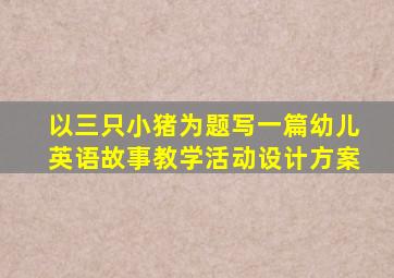 以三只小猪为题写一篇幼儿英语故事教学活动设计方案