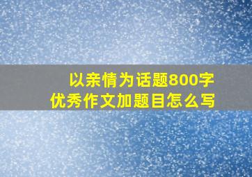 以亲情为话题800字优秀作文加题目怎么写