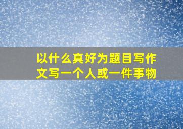 以什么真好为题目写作文写一个人或一件事物