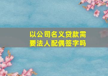 以公司名义贷款需要法人配偶签字吗