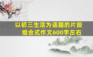 以初三生活为话题的片段组合式作文600字左右