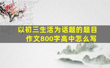 以初三生活为话题的题目作文800字高中怎么写