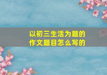 以初三生活为题的作文题目怎么写的