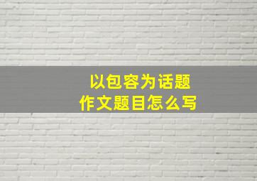 以包容为话题作文题目怎么写