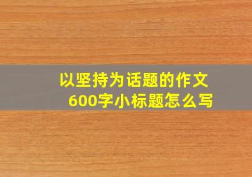 以坚持为话题的作文600字小标题怎么写