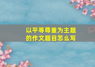 以平等尊重为主题的作文题目怎么写