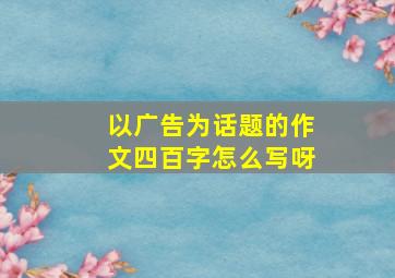 以广告为话题的作文四百字怎么写呀