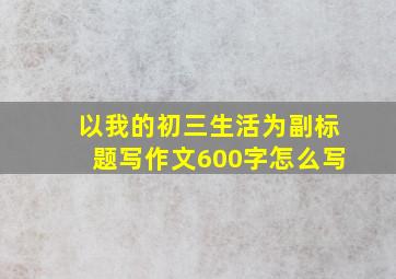 以我的初三生活为副标题写作文600字怎么写