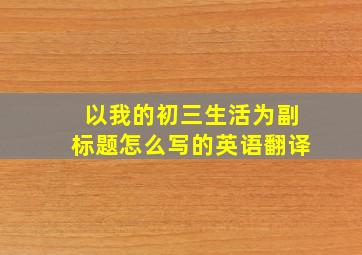 以我的初三生活为副标题怎么写的英语翻译