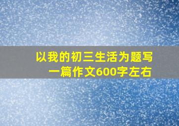 以我的初三生活为题写一篇作文600字左右