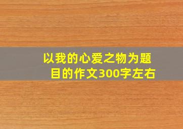 以我的心爱之物为题目的作文300字左右