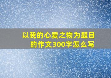 以我的心爱之物为题目的作文300字怎么写