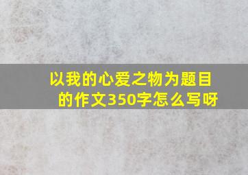 以我的心爱之物为题目的作文350字怎么写呀