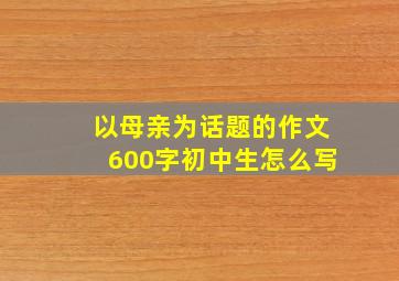 以母亲为话题的作文600字初中生怎么写