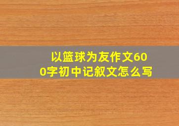 以篮球为友作文600字初中记叙文怎么写