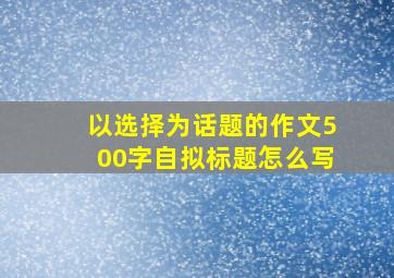 以选择为话题的作文500字自拟标题怎么写