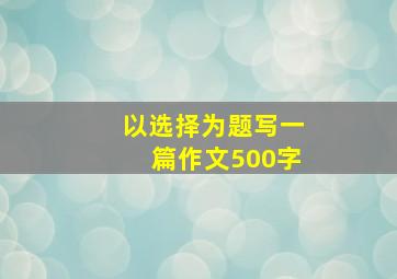 以选择为题写一篇作文500字