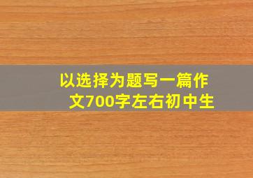 以选择为题写一篇作文700字左右初中生