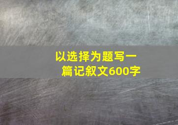 以选择为题写一篇记叙文600字