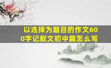 以选择为题目的作文600字记叙文初中篇怎么写