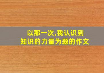 以那一次,我认识到知识的力量为题的作文