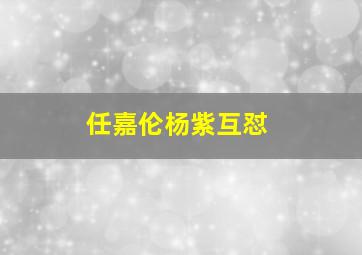 任嘉伦杨紫互怼