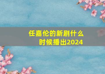 任嘉伦的新剧什么时候播出2024