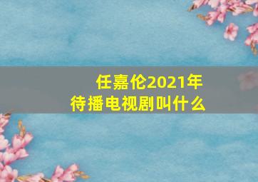 任嘉伦2021年待播电视剧叫什么