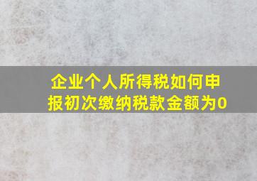 企业个人所得税如何申报初次缴纳税款金额为0