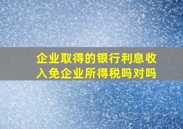 企业取得的银行利息收入免企业所得税吗对吗