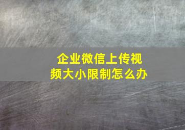 企业微信上传视频大小限制怎么办