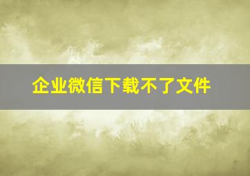 企业微信下载不了文件