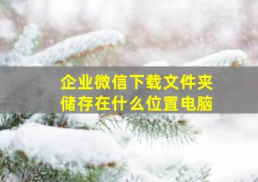 企业微信下载文件夹储存在什么位置电脑