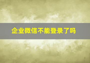 企业微信不能登录了吗