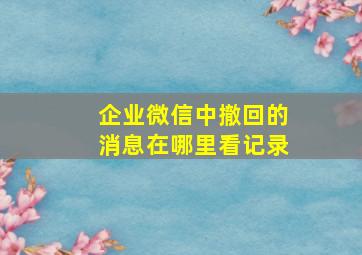 企业微信中撤回的消息在哪里看记录