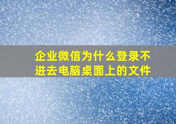 企业微信为什么登录不进去电脑桌面上的文件