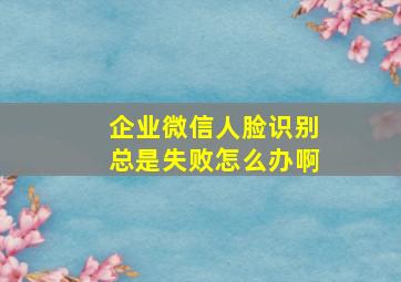 企业微信人脸识别总是失败怎么办啊