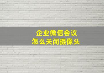 企业微信会议怎么关闭摄像头