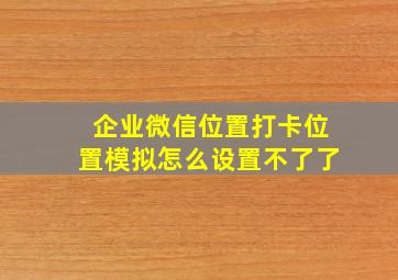 企业微信位置打卡位置模拟怎么设置不了了