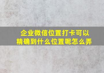 企业微信位置打卡可以精确到什么位置呢怎么弄