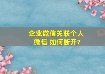 企业微信关联个人微信 如何断开?