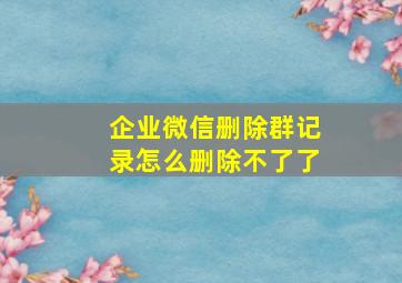 企业微信删除群记录怎么删除不了了