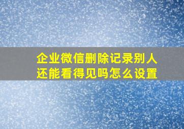 企业微信删除记录别人还能看得见吗怎么设置