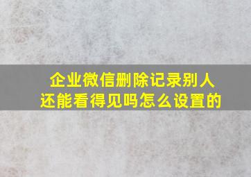 企业微信删除记录别人还能看得见吗怎么设置的