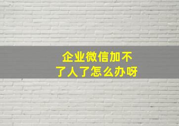 企业微信加不了人了怎么办呀