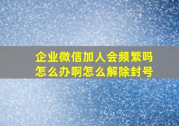 企业微信加人会频繁吗怎么办啊怎么解除封号