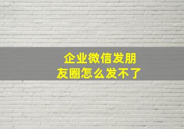 企业微信发朋友圈怎么发不了